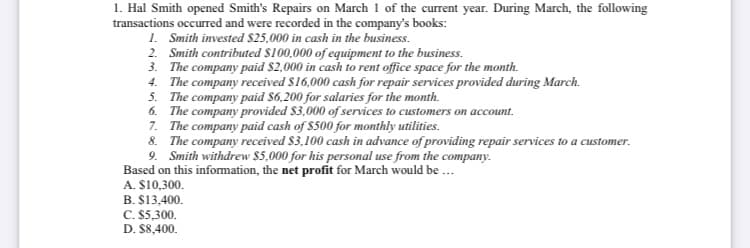 1. Hal Smith opened Smith's Repairs on March 1 of the current year. During March, the following
transactions occurred and were recorded in the company's books:
1. Smith invested $25,000 in cash in the business.
2. Smith contributed $100,000 of equipment to the business.
3. The company paid $2,000 in cash to rent office space for the month.
4. The company received $16,000 cash for repair services provided during March.
5. The company paid $6,200 for salaries for the month.
6. The company provided $3,000 of services to customers on account.
7. The company paid cash of $500 for monthly utilities.
8. The company received $3,100 cash in advance of providing repair services to a customer.
9. Smith withdrew $5,000 for his personal use from the company.
Based on this infomation, the net profit for March would be ...
A. $10,300.
B. $13,400.
C. $5,300.
D. $8,400.
