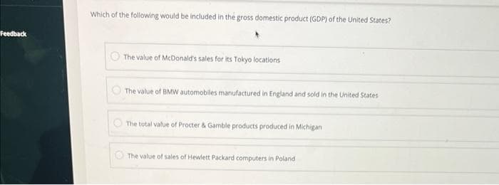 Feedback
Which of the following would be included in the gross domestic product (GDP) of the United States?
The value of McDonald's sales for its Tokyo locations
The value of BMW automobiles manufactured in England and sold in the United States
The total value of Procter & Gamble products produced in Michigan
The value of sales of Hewlett Packard computers in Poland