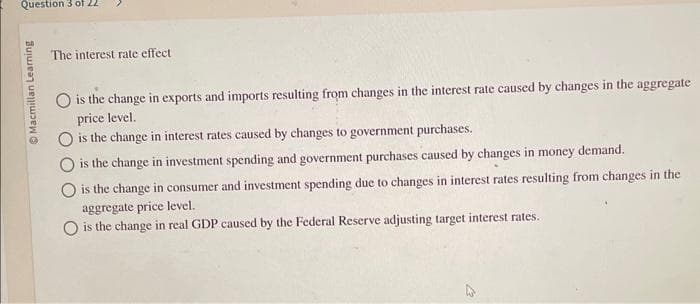 Question 3 of 22
ⒸMacmillan Learning
The interest rate effect
is the change in exports and imports resulting from changes in the interest rate caused by changes in the aggregate
price level.
is the change in interest rates caused by changes to government purchases.
O is the change in investment spending and government purchases caused by changes in money demand.
O is the change in consumer and investment spending due to changes in interest rates resulting from changes in the
aggregate price level.
O is the change in real GDP caused by the Federal Reserve adjusting target interest rates.
4