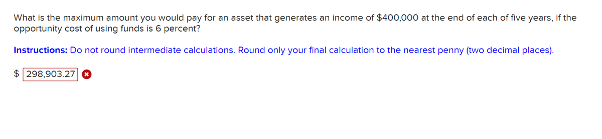 What is the maximum amount you would pay for an asset that generates an income of $400,000 at the end of each of five years, if the
opportunity cost of using funds is 6 percent?
Instructions: Do not round intermediate calculations. Round only your final calculation to the nearest penny (two decimal places).
$ 298,903.27 x