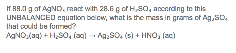 If 88.0 g of AGNO3 react with 28.6 g of H2SO4 according to this
UNBALANCED equation below, what is the mass in grams of Ag2SO4
that could be formed?
AGNO3(aq) + H2SO4 (aq) → Ag2S04 (s) + HNO3 (aq)
