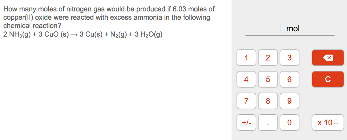 How many moles of nitrogen gas would be produced if 6.03 moles of
copper(II) oxide were reacted with excess ammonia in the following
chemical reaction?
mol
2 NH3(g) + 3 CuO (s) → 3 Cu(s) + N2(g) + 3 H20(g)
1
4
C
8.
+/-
х 100
3.
Co
