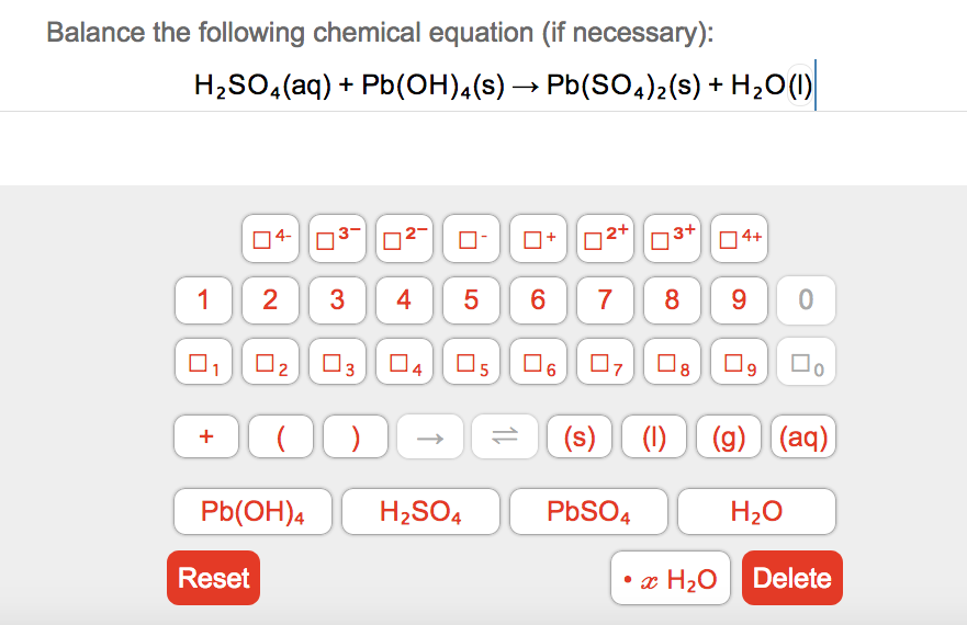 Balance the following chemical equation (if necessary):
H;SO,(aq) + Pb(OH),(s) → Pb(SO,);(s) + H,O(1)
4-
3-
O-
O+
2+
3+
4+
8
90
1
3
4
6
7
O3
04 O5
(s) (1)
(9) (aq)
+
Pb(OH)4
H2SO4
PbSO4
H20
Reset
• x H2O
Delete
5
