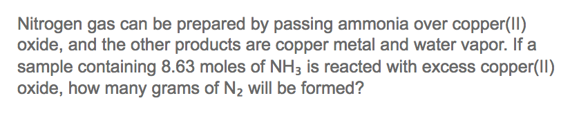Nitrogen gas can be prepared by passing ammonia over copper(I)
oxide, and the other products are copper metal and water vapor. If a
sample containing 8.63 moles of NH3 is reacted with excess copper(II)
oxide, how many grams of N2 will be formed?
