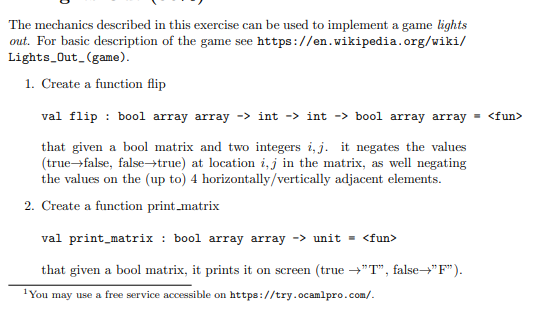 The mechanics described in this exercise can be used to implement a game lights
out. For basic description of the game see https://en.wikipedia.org/wiki/
Lights Out_(game).
1. Create a function flip
val flip : bool array array -> int -> int -> bool array array
= <fun>
that given a bool matrix and two integers i, j. it negates the values
(true-false, false→true) at location i,j in the matrix, as well negating
the values on the (up to) 4 horizontally/vertically adjacent elements.
2. Create a function print_matrix
val print_matrix : bool array array -> unit = <fun>
that given a bool matrix, it prints it on screen (true →"T", false"F").
1You may use a free service accessible on https://try.ocamlpro.com/.
