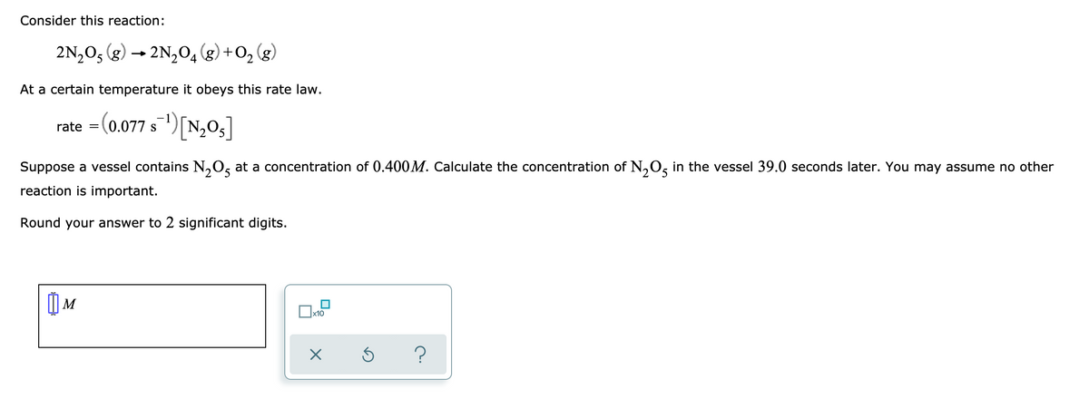 Consider this reaction:
2N,O, (g)
2N204 (g) +0, (g)
At a certain temperature it obeys this rate law.
rate = (0.077 s)[N,0,]
S
Suppose a vessel contains N,O, at a concentration of 0.400M. Calculate the concentration of N,0, in the vessel 39.0 seconds later. You may assume no other
reaction is important.
Round your answer to 2 significant digits.
| M
x10
?
