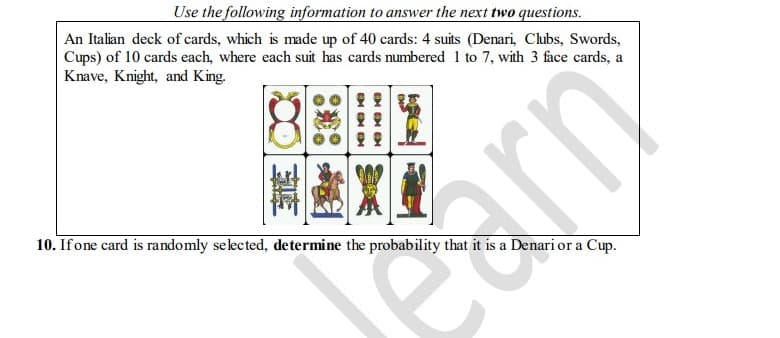 Use the following information to answer the next two questions.
An Italian deck of cards, which is made up of 40 cards: 4 suits (Denari, Clubs, Swords,
Cups) of 10 cards each, where each suit has cards numbered 1 to 7, with 3 face cards, a
Knave, Knight, and King.
10. If one card is randomly selected, determine the probability that it is a Denari or a Cup.
CHO
KO KO
car
rn