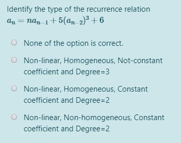 Identify the type of the recurrence relation
an = nan 1+ 5(a,n 2)³ + 6
None of the option is correct.
O Non-linear, Homogeneous, Not-constant
coefficient and Degree=3
Non-linear, Homogeneous, Constant
coefficient and Degree=2
O Non-linear, Non-homogeneous, Constant
coefficient and Degree=2
