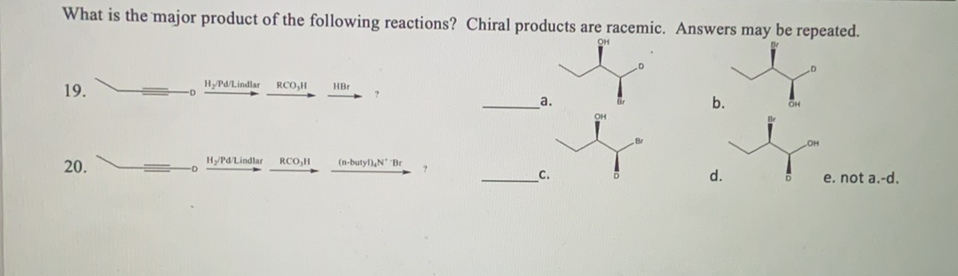 What is the major product of the following reactions? Chiral products are racemic. Answers may be repeated.
он
HPd/Lindlar
RCO,H
HBr
19.
a.
b.
OH
OH
20.
HyPd/Lindlar
RCO,H
(n-butyl),N Br
d.
e. not a.-d.
