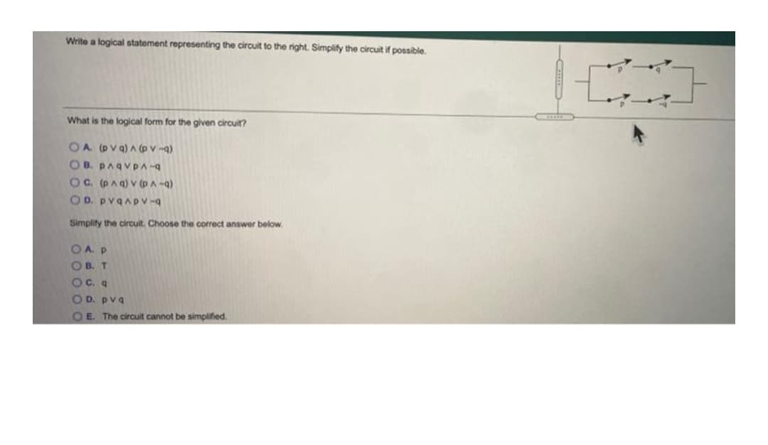 Write a logical statement representing the circuit to the right. Simplify the circuit if possible.
What is the logical form for the given circuit?
OA (pv q) A (p v -q)
OB. PAqvpA-
OC. (PAa) v (pA -q)
O D. pvqApv-9
Simplity the circuit. Choose the correct answer below.
OAP
OB. T
Oc. a
OD. pvq
OE The circuit cannot be simplified.
