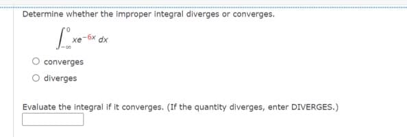 Determine whether the improper integral diverges or converges.
-6x
хе
dx
converges
diverges
Evaluate the integral if it converges. (If the quantity diverges, enter DIVERGES.)
