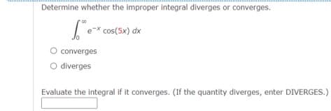 Determine whether the improper integral diverges or converges.
e-x cos(5x) dx
converges
O diverges
Evaluate the integral if it converges. (If the quantity diverges, enter DIVERGES.)