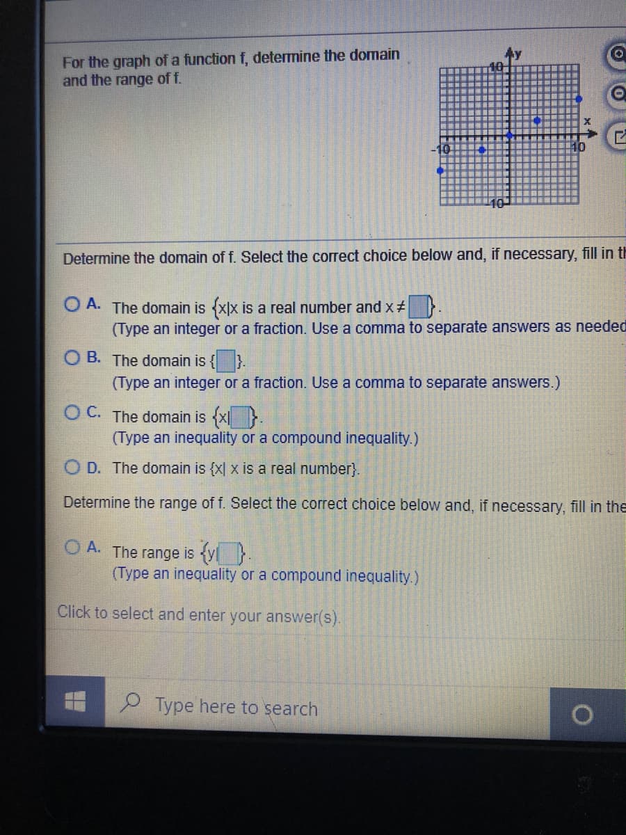 For the graph of a function f, determine the domain
and the range of f.
Determine the domain of f. Select the correct choice below and, if necessary, fill in th
O A. The domain is xx is a real number and x
(Type an integer or a fraction. Use a comma to separate answers as needed
B. The domain is { }.
(Type an integer or a fraction. Use a comma to separate answers.)
OC. The domain is {x}.
(Type an inequality or a compound inequality.)
D. The domain is {x| x is a real number}.
Determine the range of f. Select the correct choice below and, if necessary, fill in the
A. The range is {yl}.
(Type an inequality or a compound inequality.)
Click to select and enter your answer(s).
P Type here to search
