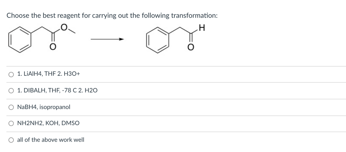 Choose the best reagent for carrying out the following transformation:
O 1. LIAIH4, THF 2. H3O+
1. DIBALH, THF, -78 C 2. H20
O NABH4, isopropanol
O NH2NH2, KOH, DMSO
O all of the above work well
