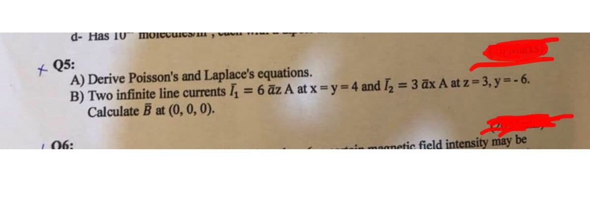 d- Has 10 molecules/mo
xQ5:
A) Derive Poisson's and Laplace's equations.
B) Two infinite line currents I₁ = 6 az A at x=y=4 and I2 = 3 āx A at z = 3, y = -6.
Calculate B at (0, 0, 0).
06:
magnetic field intensity may be