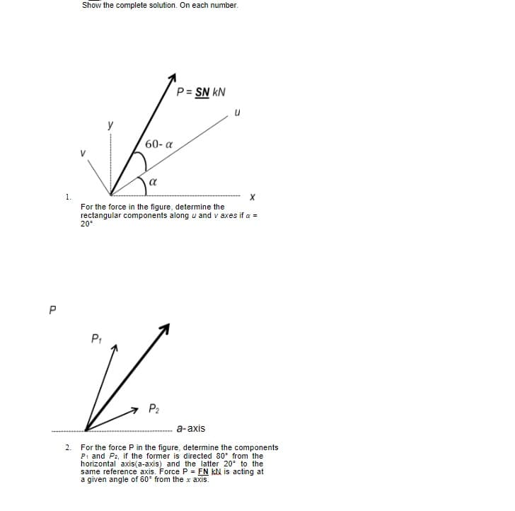 Show the complete solution. On each number.
P= SN kN
y
60- a
1.
For the force in the figure, determine the
rectangular components along u and v axes if a =
20°
P
P1
P2
а-ахis
For the force P in the figure, determine the components
Pi and Pz, if the former is directed 80° from the
horizontal axis(a-axis) and the latter 20° to the
same reference axis. Force P = FN kN is acting at
a given angle of 60° from the x axis.
2.
