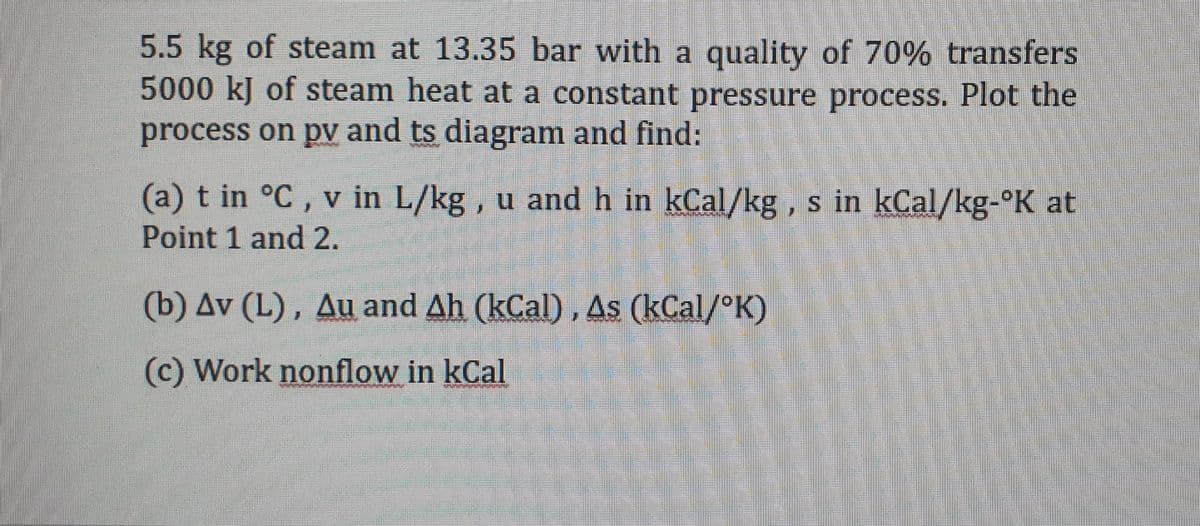 5.5 kg of steam at 13.35 bar with a quality of 70% transfers
5000 kJ of steam heat at a constant pressure process. Plot the
process on pv and ts diagram and find:
(a) t in °C, v in L/kg, u and h in kCal/kg, s in kCal/kg-°K at
S.
Point 1 and 2.
(b) Av (L), Au and Ah (kCal) , As (kCal/°K)
(c) Work nonflow in kCal
