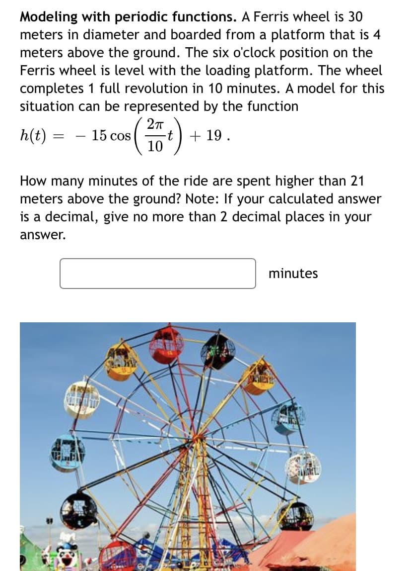 Modeling with periodic functions. A Ferris wheel is 30
meters in diameter and boarded from a platform that is 4
meters above the ground. The six o'clock position on the
Ferris wheel is level with the loading platform. The wheel
completes 1 full revolution in 10 minutes. A model for this
situation can be represented by the function
h(t)
15 cos
10
+ 19.
How many minutes of the ride are spent higher than 21
meters above the ground? Note: If your calculated answer
is a decimal, give no more than 2 decimal places in your
answer.
minutes
