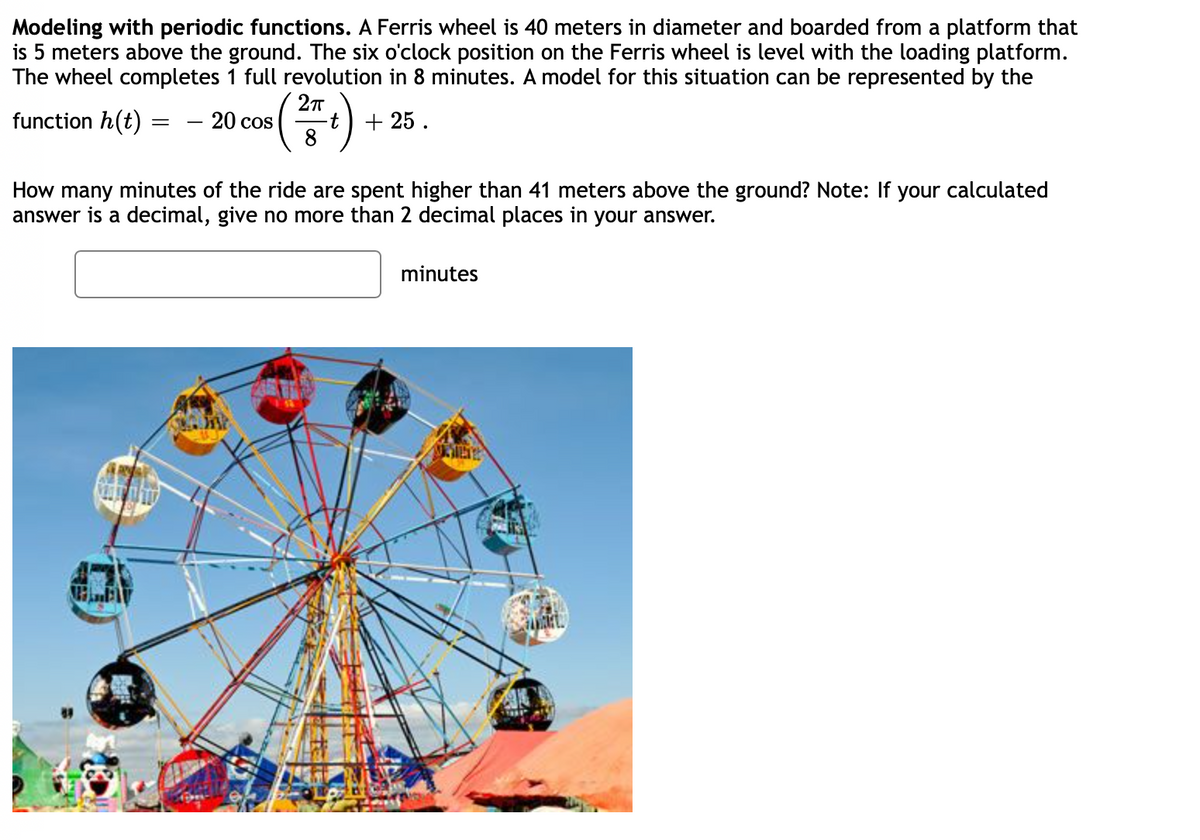 Modeling with periodic functions. A Ferris wheel is 40 meters in diameter and boarded from a platform that
is 5 meters above the ground. The six o'clock position on the Ferris wheel is level with the loading platform.
The wheel completes 1 full revolution in 8 minutes. A model for this situation can be represented by the
function h(t) =
- 20 cos
8
+ 25 .
How many minutes of the ride are spent higher than 41 meters above the ground? Note: If your calculated
answer is a decimal, give no more than 2 decimal places in your answer.
minutes
