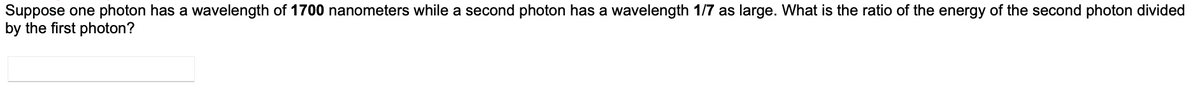 Suppose one photon has a wavelength of 1700 nanometers while a second photon has a wavelength 1/7 as large. What is the ratio of the energy of the second photon divided
by the first photon?