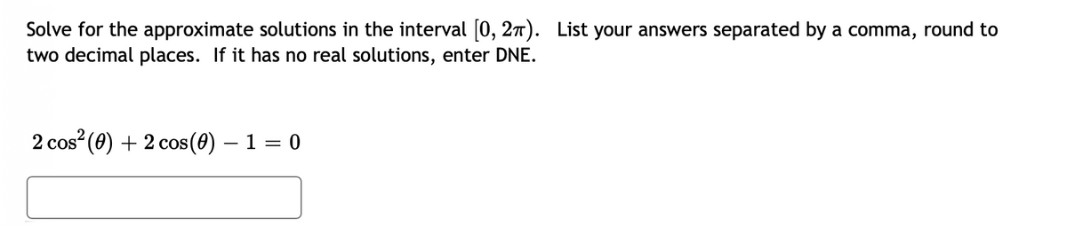 Solve for the approximate solutions in the interval [0, 27). List your answers separated by a comma, round to
two decimal places. If it has no real solutions, enter DNE.
2 cos? (0) + 2 cos (0) – 1 = 0
