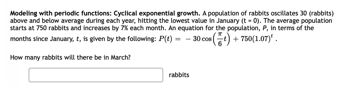 Modeling with periodic functions: Cyclical exponential growth. A population of rabbits oscillates 30 (rabbits)
above and below average during each year, hitting the lowest value in January (t = 0). The average population
starts at 750 rabbits and increases by 7% each month. An equation for the population, P, in terms of the
(중)
+ 750(1.07)' .
months since January, t, is given by the following: P(t)
- 30 cos
How many rabbits will there be in March?
rabbits

