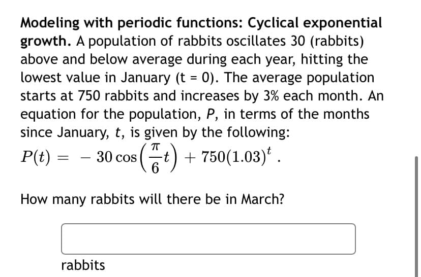 Modeling with periodic functions: Cyclical exponential
growth. A population of rabbits oscillates 30 (rabbits)
above and below average during each year, hitting the
lowest value in January (t = 0). The average population
starts at 750 rabbits and increases by 3% each month. An
equation for the population, P, in terms of the months
since January, t, is given by the following:
P(t) =
30 cos (t) + 750(1.03)* .
6
How many rabbits will there be in March?
rabbits
