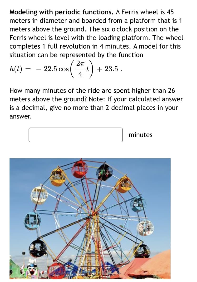 Modeling with periodic functions. A Ferris wheel is 45
meters in diameter and boarded from a platform that is 1
meters above the ground. The six o'clock position on the
Ferris wheel is level with the loading platform. The wheel
completes 1 full revolution in 4 minutes. A model for this
situation can be represented by the function
h(t)
22.5 cos
4
+ 23.5 .
How many minutes of the ride are spent higher than 26
meters above the ground? Note: If your calculated answer
is a decimal, give no more than 2 decimal places in your
answer.
minutes

