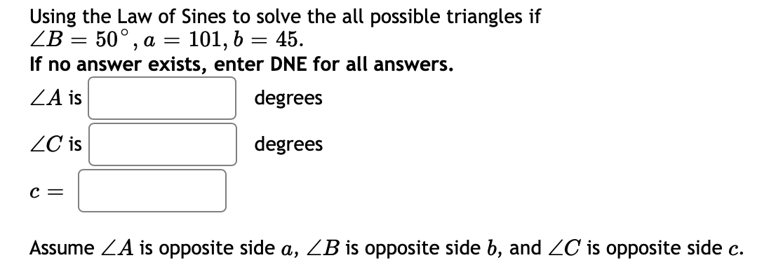 Using the Law of Sines to solve the all possible triangles if
ZB 3 50°, а —
If no answer exists, enter DNE for all answers.
101, 6 = 45.
ZA is
degrees
ZC is
degrees
с —
Assume ZA is opposite side a, ZB is opposite side b, and ZC is opposite side c.
