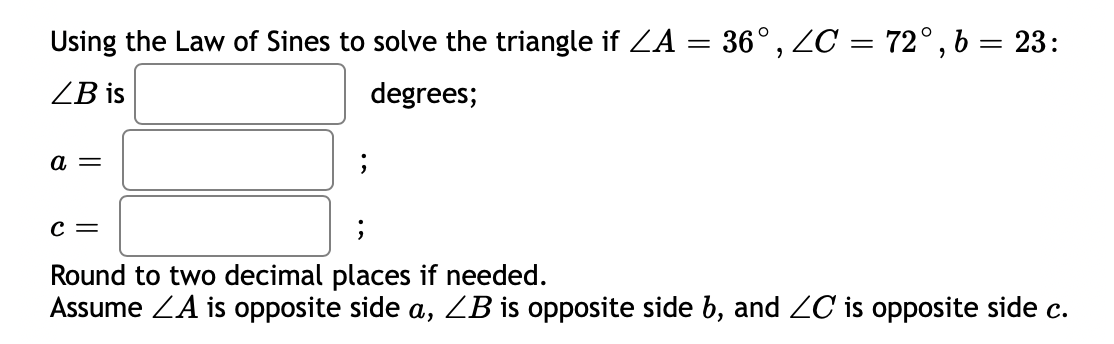 Using the Law of Sines to solve the triangle if ZA = 36° , ZC = 72°, b = 23:
ZB is
degrees;
а —
с —
Round to two decimal places if needed.
Assume ZA is opposite side a, ZB is opposite side b, and C is opposite side c.
