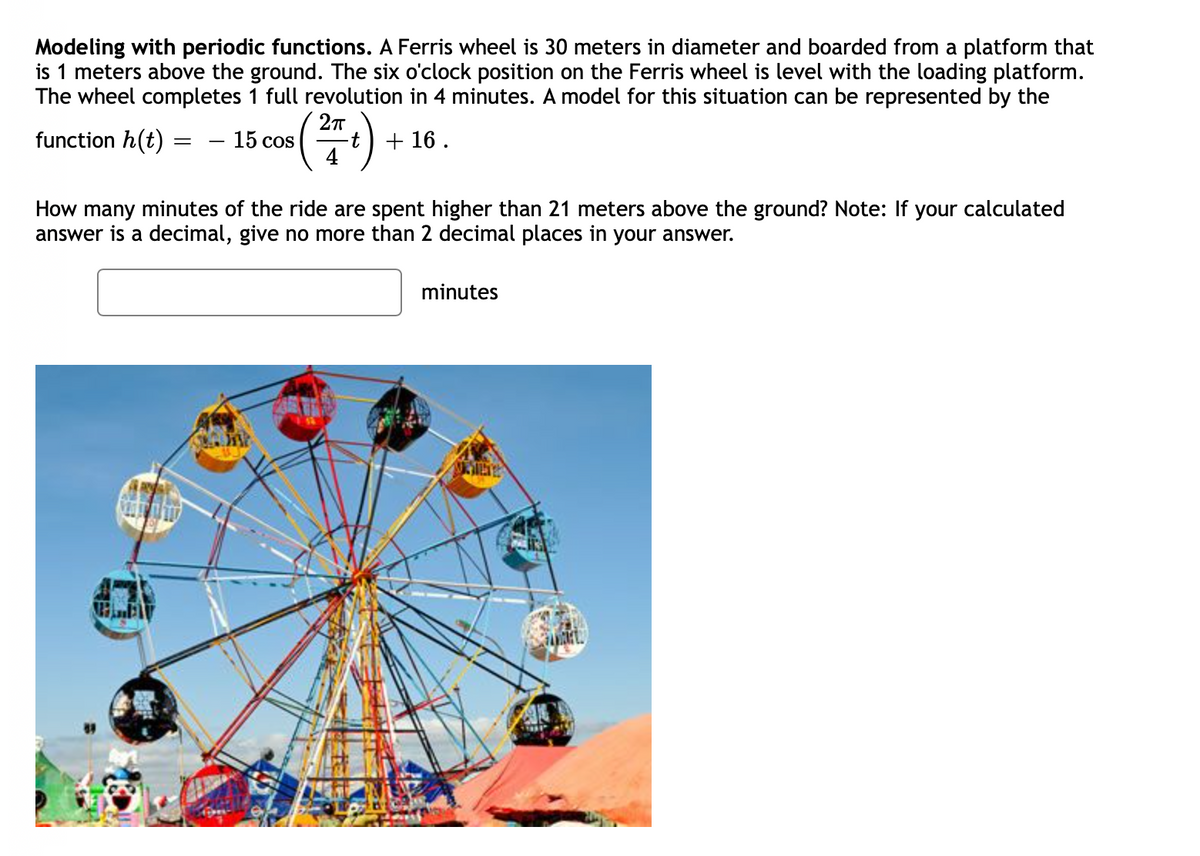 Modeling with periodic functions. A Ferris wheel is 30 meters in diameter and boarded from a platform that
is 1 meters above the ground. The six o'clock position on the Ferris wheel is level with the loading platform.
The wheel completes 1 full revolution in 4 minutes. A model for this situation can be represented by the
(플)
function h(t)
- 15 cos
+ 16 .
How many minutes of the ride are spent higher than 21 meters above the ground? Note: If your calculated
answer is a decimal, give no more than 2 decimal places in your answer.
minutes
