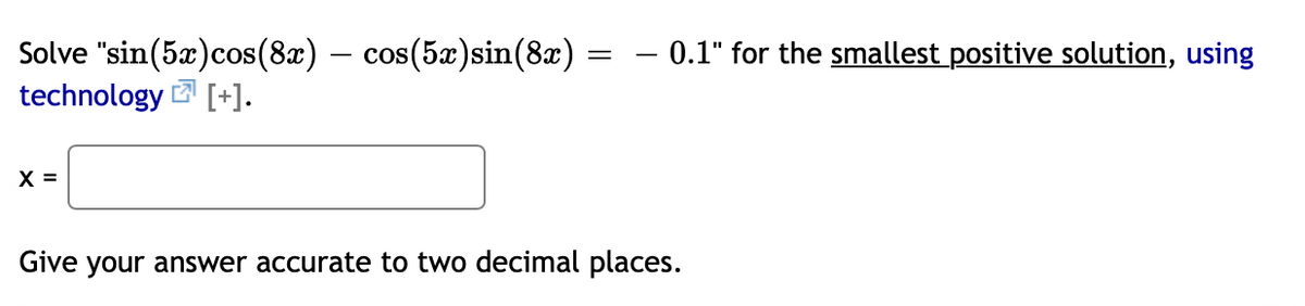 – 0.1" for the smallest positive solution, using
Solve "sin(5x)cos(8x) – cos(5x)sin(8x)
technology 2 [+].
X =
Give your answer accurate to two decimal places.
