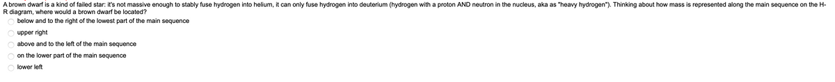 A brown dwarf is a kind of failed star: it's not massive enough to stably fuse hydrogen into helium, it can only fuse hydrogen into deuterium (hydrogen with a proton AND neutron in the nucleus, aka as "heavy hydrogen"). Thinking about how mass is represented along the main sequence on the H-
R diagram, where would a brown dwarf be located?
below and to the right of the lowest part of the main sequence
O O O O
upper right
above and to the left of the main sequence
on the lower part of the main sequence
lower left