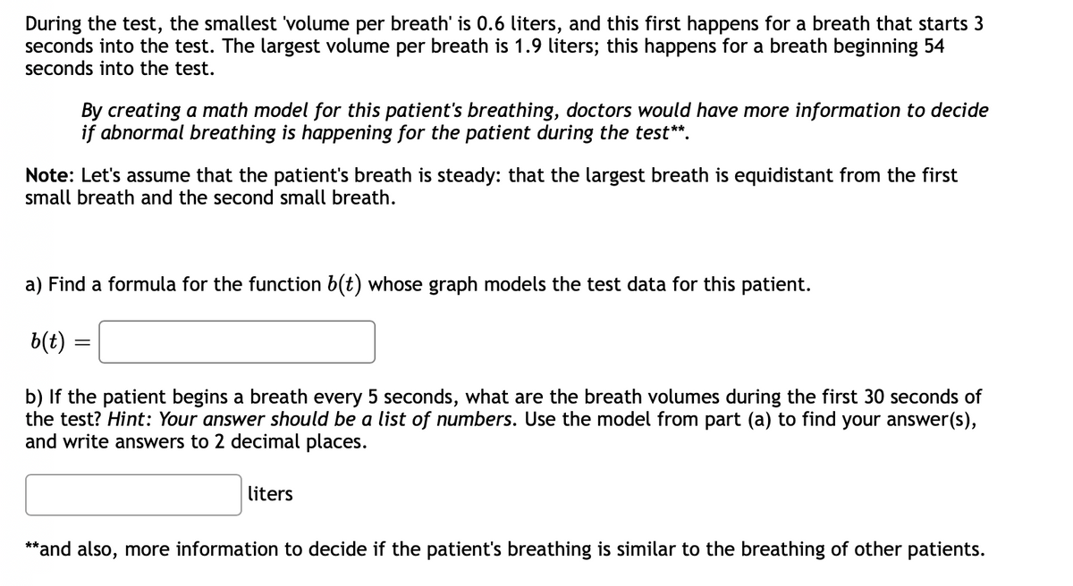 During the test, the smallest 'volume per breath' is 0.6 liters, and this first happens for a breath that starts 3
seconds into the test. The largest volume per breath is 1.9 liters; this happens for a breath beginning 54
seconds into the test.
By creating a math model for this patient's breathing, doctors would have more information to decide
if abnormal breathing is happening for the patient during the test**.
Note: Let's assume that the patient's breath is steady: that the largest breath is equidistant from the first
small breath and the second small breath.
a) Find a formula for the function b(t) whose graph models the test data for this patient.
b(t) =
b) If the patient begins a breath every 5 seconds, what are the breath volumes during the first 30 seconds of
the test? Hint: Your answer should be a list of numbers. Use the model from part (a) to find your answer(s),
and write answers to 2 decimal places.
liters
**and also, more information to decide if the patient's breathing is similar to the breathing of other patients.
