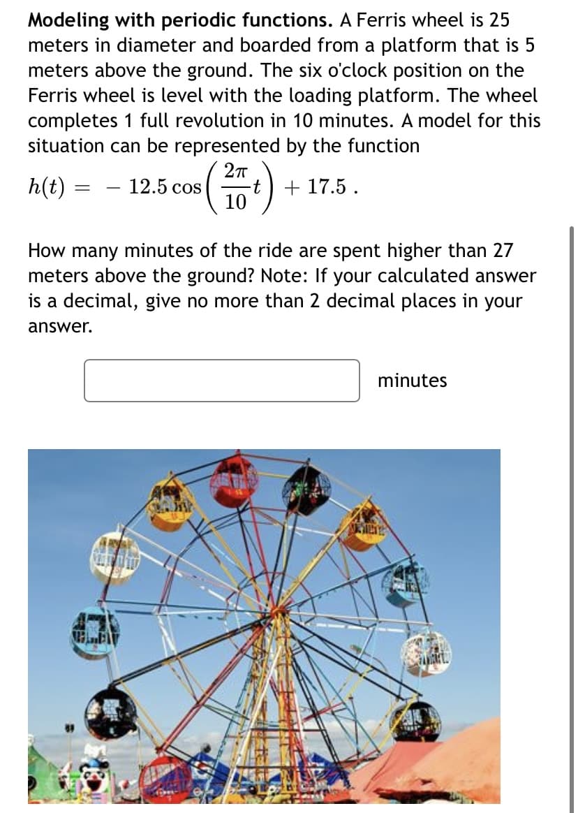 Modeling with periodic functions. A Ferris wheel is 25
meters in diameter and boarded from a platform that is 5
meters above the ground. The six o'clock position on the
Ferris wheel is level with the loading platform. The wheel
completes 1 full revolution in 10 minutes. A model for this
situation can be represented by the function
h(t) =
12.5 cos
-t + 17.5 .
10
How many minutes of the ride are spent higher than 27
meters above the ground? Note: If your calculated answer
is a decimal, give no more than 2 decimal places in your
answer.
minutes
