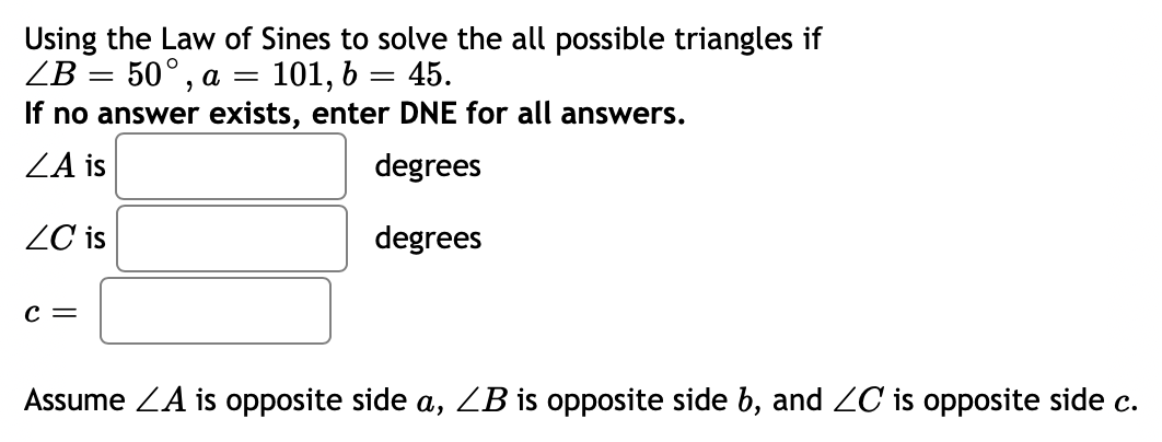 Using the Law of Sines to solve the all possible triangles if
45.
101, 6
If no answer exists, enter DNE for all answers.
ZB 3 50°, а —
%3D
ZA is
degrees
ZC is
degrees
C =
Assume ZA is opposite side a, ZB is opposite side b, and ZC is opposite side c.
