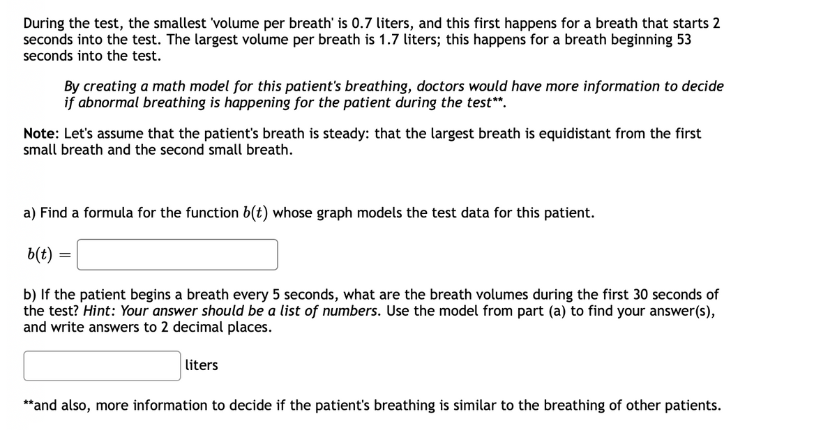 During the test, the smallest 'volume per breath' is 0.7 liters, and this first happens for a breath that starts 2
seconds into the test. The largest volume per breath is 1.7 liters; this happens for a breath beginning 53
seconds into the test.
By creating a math model for this patient's breathing, doctors would have more information to decide
if abnormal breathing is happening for the patient during the test**.
Note: Let's assume that the patient's breath is steady: that the largest breath is equidistant from the first
small breath and the second small breath.
a) Find a formula for the function b(t) whose graph models the test data for this patient.
b(t)
b) If the patient begins a breath every 5 seconds, what are the breath volumes during the first 30 seconds of
the test? Hint: Your answer should be a list of numbers. Use the model from part (a) to find your answer(s),
and write answers to 2 decimal places.
liters
**and also, more information to decide if the patient's breathing is similar to the breathing of other patients.

