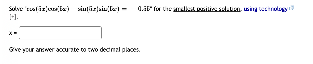 - 0.55" for the smallest positive solution, using technology !
Solve "cos(5x)cos(5x) – sin(5æ)sin(5x)
[+].
X =
Give your answer accurate to two decimal places.

