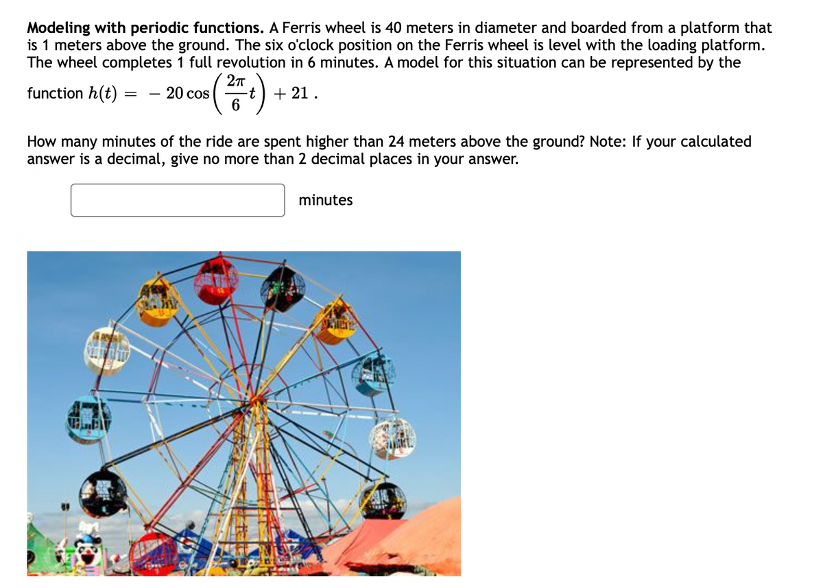 Modeling with periodic functions. A Ferris wheel is 40 meters in diameter and boarded from a platform that
is 1 meters above the ground. The six o'clock position on the Ferris wheel is level with the loading platform.
The wheel completes 1 full revolution in 6 minutes. A model for this situation can be represented by the
function h(t) =
- 20 cos
+ 21 .
How many minutes of the ride are spent higher than 24 meters above the ground? Note: If your calculated
answer is a decimal, give no more than 2 decimal places in your answer.
minutes
