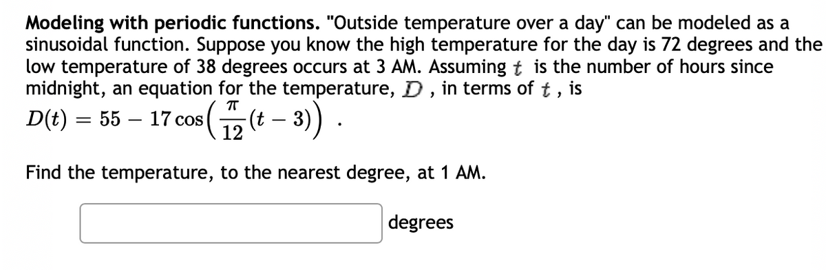 Modeling with periodic functions. "Outside temperature over a day" can be modeled as a
sinusoidal function. Suppose you know the high temperature for the day is 72 degrees and the
low temperature of 38 degrees occurs at 3 AM. Assuming t is the number of hours since
midnight, an equation for the temperature, D , in terms of t , is
D(t) = 55
- 17 cos (12 (t – 3) .
Find the temperature, to the nearest degree, at 1 AM.
degrees
