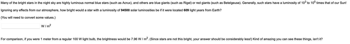 Many of the bright stars in the night sky are highly luminous normal blue stars (such as Acrux), and others are blue giants (such as Rigel) or red giants (such as Betelgeuse). Generally, such stars have a luminosity of 103 to 105 times that of our Sun!
Ignoring any effects from our atmosphere, how bright would a star with a luminosity of 94500 solar luminosities be if it were located 609 light years from Earth?
(You will need to convert some values.)
W/m²
For comparison, if you were 1 meter from a regular 100 W light bulb, the brightness would be 7.96 W/m²2. (Since stars are not this bright, your answer should be considerably less!) Kind of amazing you can see these things, isn't it?