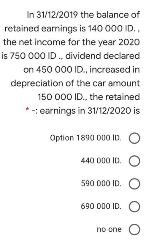 In 31/12/2019 the balance of
retained earnings is 140 000 ID. ,
the net income for the year 2020
is 750 000 ID ., dividend declared
on 450 000 ID., increased in
depreciation of the car amount
150 000 ID., the retained
* -: earnings in 31/12/2020 is
Option 1890 000
440 000 ID.
590 000 ID.
690 000 ID.
no one O
