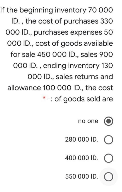 If the beginning inventory 70 000
ID. , the cost of purchases 330
000 ID., purchases expenses 50
000 ID., cost of goods available
for sale 450 000 ID., sales 900
000 ID. , ending inventory 130
000 ID., sales returns and
allowance 100 000 ID., the cost
* -: of goods sold are
no one
280 000 ID.
400 000 ID. O
550 000 ID. O
