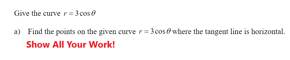 Give the curve r = 3 cos 0
a)
Find the points on the given curve r = 3 cos O where the tangent line is horizontal.
Show All Your Work!
