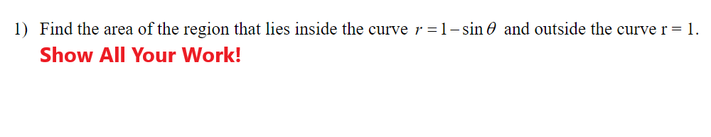 1) Find the area of the region that lies inside the curve r=1- sin 0 and outside the curve r = 1.
Show All Your Work!

