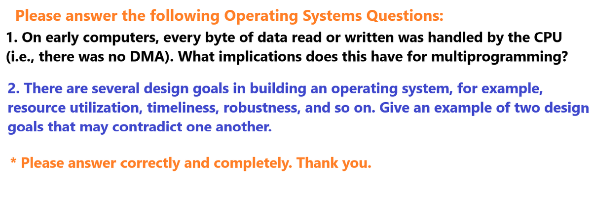 Please answer the following Operating Systems Questions:
1. On early computers, every byte of data read or written was handled by the CPU
(i.e., there was no DMA). What implications does this have for multiprogramming?
2. There are several design goals in building an operating system, for example,
resource utilization, timeliness, robustness, and so on. Give an example of two design
goals that may contradict one another.
* Please answer correctly and completely. Thank you.
