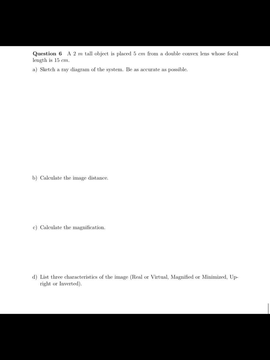 A 2 m tall object is placed 5 cm from a double convex lens whose focal
Question 6
length is 15 cm.
a) Sketch a ray diagram of the system. Be as accurate as possible.
b) Calculate the image distance.
c) Calculate the magnification.
d) List three characteristics of the image (Real or Virtual, Magnified or Minimized, Up-
right or Inverted).
