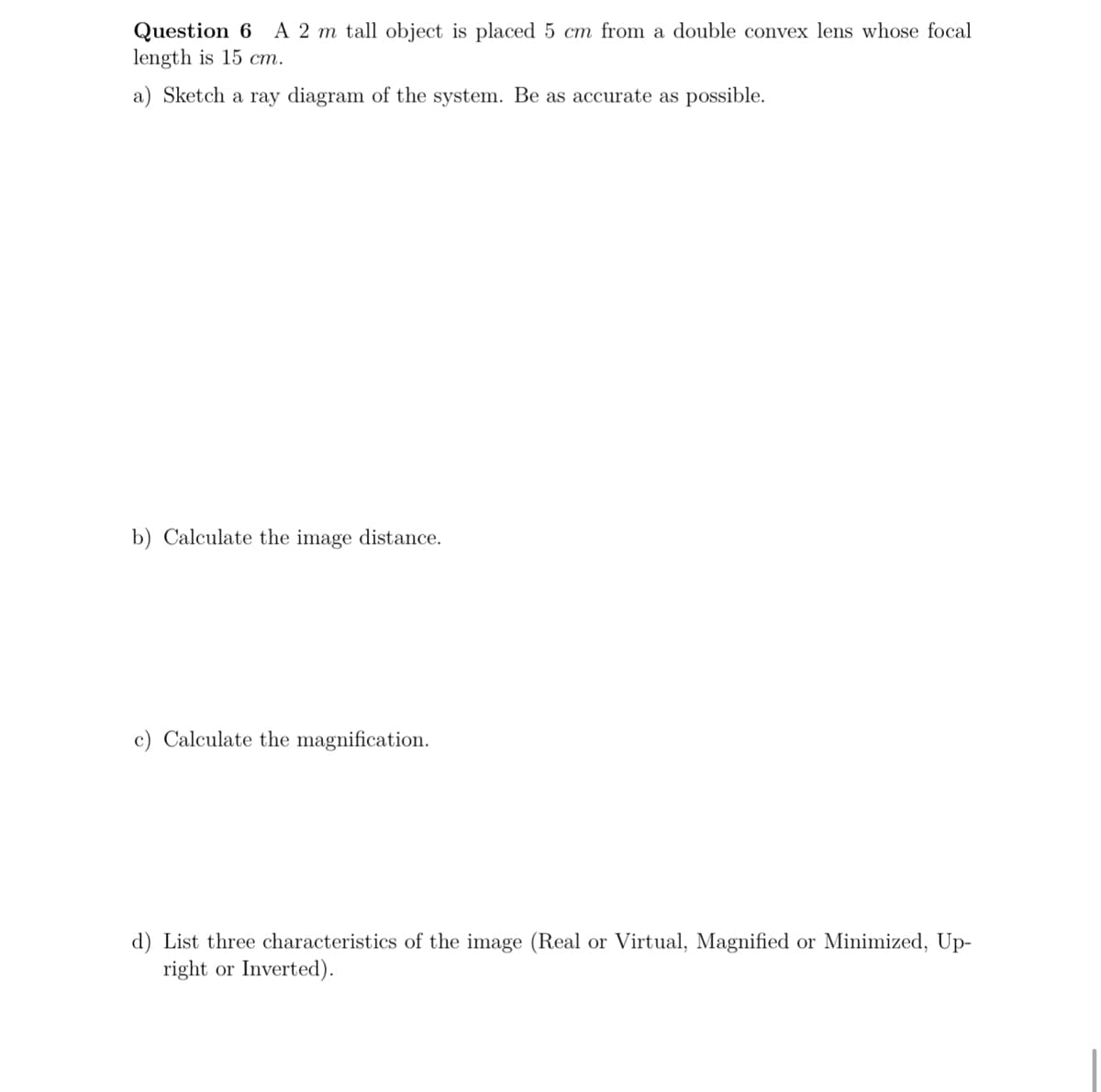 A 2 m tall object is placed 5 cm from a double convex lens whose focal
Question 6
length is 15 cm.
a) Sketch a ray diagram of the system. Be as accurate as possible.
b) Calculate the image distance.
c) Calculate the magnification.
d) List three characteristics of the image (Real or Virtual, Magnified or Minimized, Up-
right or Inverted).
