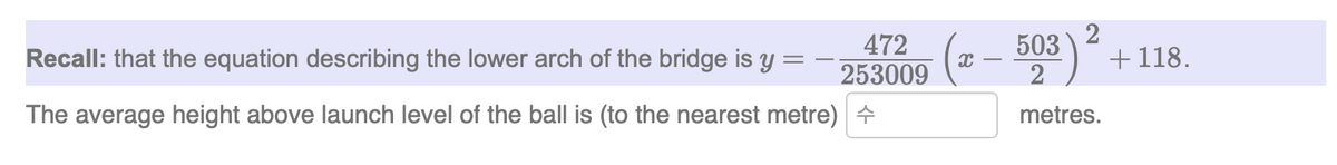 Recall: that the equation describing the lower arch of the bridge is y =
472
253009
The average height above launch level of the ball is (to the nearest metre) +
2
(x - 503) + 118.
metres.