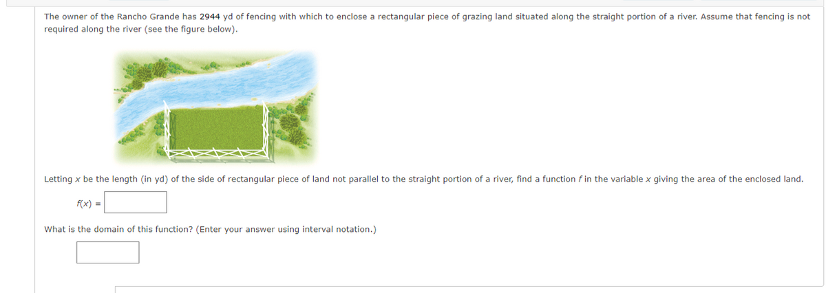 The owner of the Rancho Grande has 2944 yd of fencing with which to enclose a rectangular piece of grazing land situated along the straight portion of a river. Assume that fencing is not
required along the river (see the figure below).
Letting x be the length (in yd) of the side of rectangular piece of land not parallel to the straight portion of a river, find a function f in the variable x giving the area of the enclosed land.
f(x) =
What is the domain of this function? (Enter your answer using interval notation.)